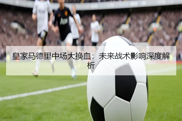 皇家马德里中场大换血:未来战术影响深度解析